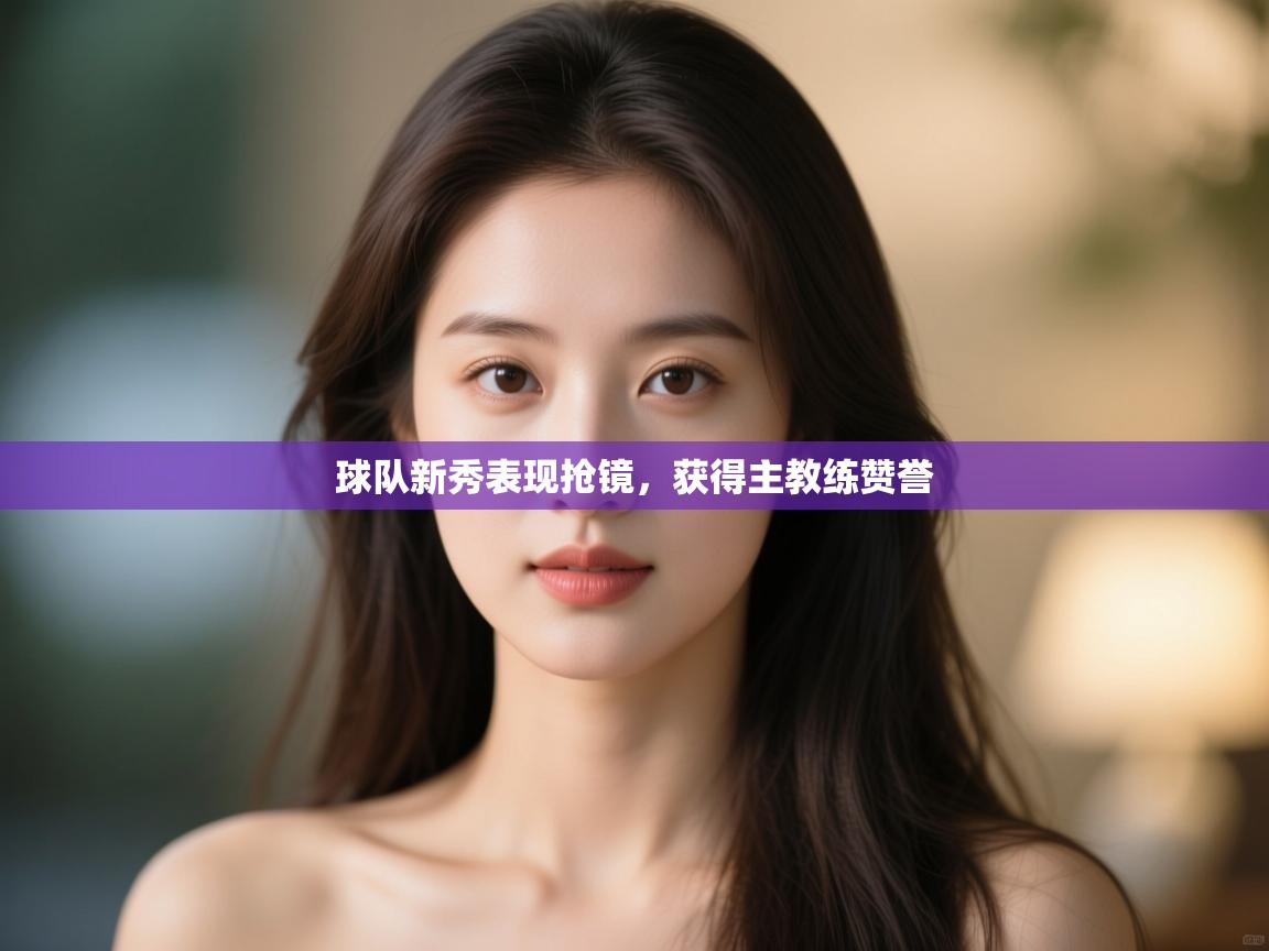 开云体育无法登录解决方案-球队新秀表现抢镜,获得主教练赞誉 第4张