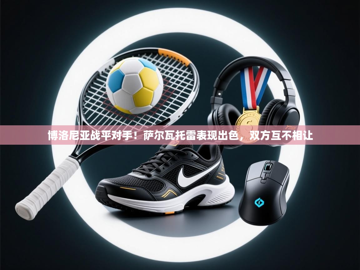 开云体育app在线-博洛尼亚战平对手！萨尔瓦托雷表现出色，双方互不相让  第4张